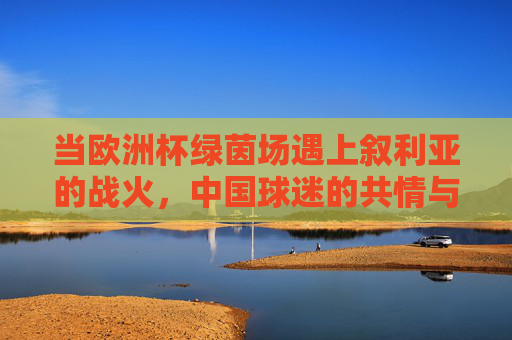 当欧洲杯绿茵场遇上叙利亚的战火,中国球迷的共情与足球的温度,欧洲杯绿茵场遇叙利亚战火,中国球迷共情与足球温度