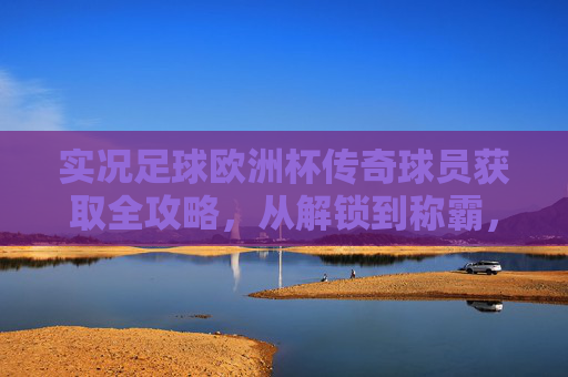 实况足球欧洲杯传奇球员获取全攻略,从解锁到称霸,玩转绿茵传奇,实况足球欧洲杯传奇球员获取全攻略,从解锁到称霸绿茵传奇