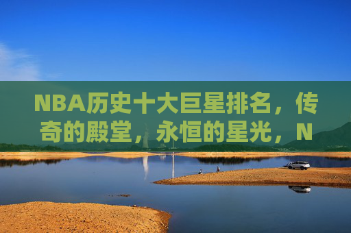 NBA历史十大巨星排名，传奇的殿堂，永恒的星光，NBA历史十大巨星，传奇殿堂，永恒星光