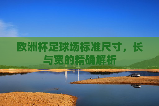 欧洲杯足球场标准尺寸,长与宽的精确解析
