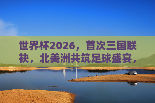 世界杯2026,首次三国联袂,北美洲共筑足球盛宴,2026世界杯,北美洲三国首次联袂共筑足球盛宴
