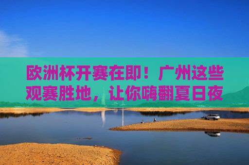 欧洲杯开赛在即!广州这些观赛胜地,让你嗨翻夏日夜晚,欧洲杯开赛在即!广州观赛胜地嗨翻夏日夜晚