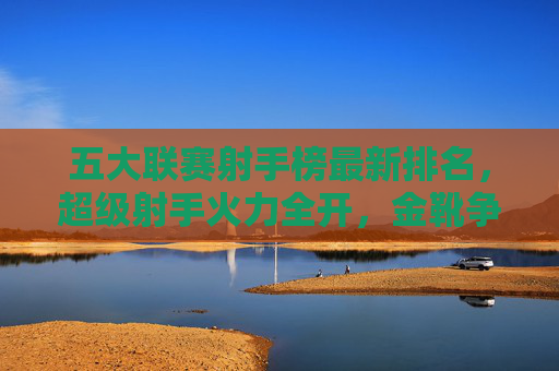 五大联赛射手榜最新排名，超级射手火力全开，金靴争夺白热化