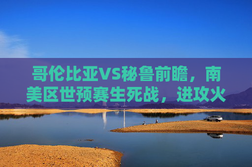 哥伦比亚VS秘鲁前瞻，南美区世预赛生死战，进攻火力能否碾压铁血防守？哥伦比亚VS秘鲁，南美区世预赛生死战，进攻火力对决铁血防守