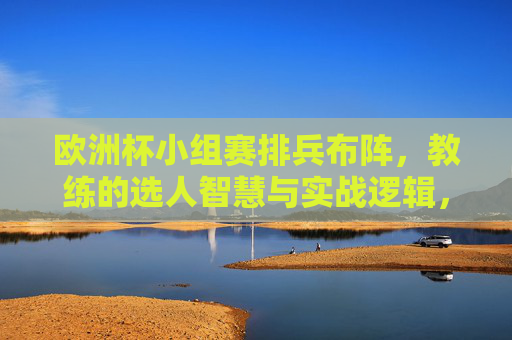 欧洲杯小组赛排兵布阵,教练的选人智慧与实战逻辑,欧洲杯小组赛排兵布阵,教练选人智慧与实战逻辑