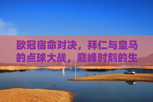欧冠宿命对决，拜仁与皇马的点球大战，巅峰时刻的生死较量，欧冠宿命对决，拜仁皇马巅峰点球生死战