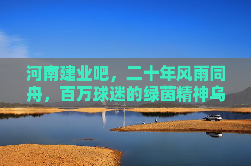 河南建业吧，二十年风雨同舟，百万球迷的绿茵精神乌托邦，河南建业吧，二十年风雨同舟，百万球迷的绿茵精神乌托邦