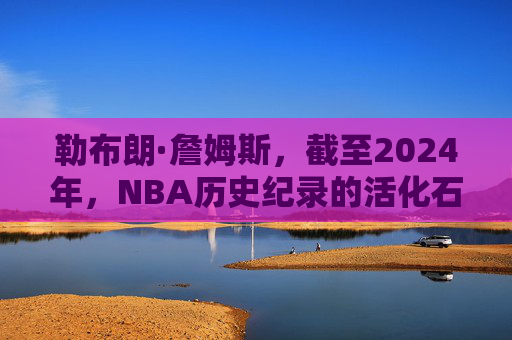 勒布朗·詹姆斯,截至2024年,NBA历史纪录的活化石与丰碑,勒布朗·詹姆斯,NBA历史纪录的活化石与丰碑