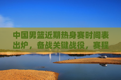 中国男篮近期热身赛时间表出炉,备战关键战役,赛程密集引关注