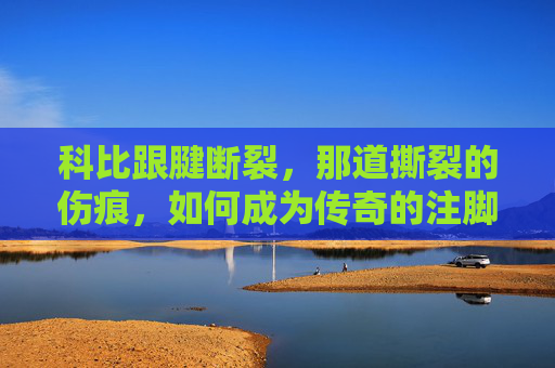 科比跟腱断裂，那道撕裂的伤痕，如何成为传奇的注脚？科比跟腱撕裂，伤痕如何铸就传奇注脚？