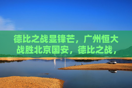 德比之战显锋芒，广州恒大战胜北京国安，德比之战，恒大显锋芒胜国安