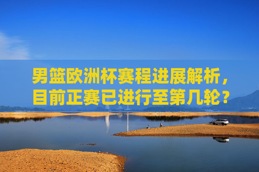 男篮欧洲杯赛程进展解析,目前正赛已进行至第几轮?男篮欧洲杯正赛赛程进展解析,目前进行至第几轮