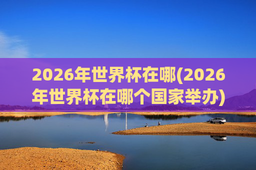 2026年世界杯在哪(2026年世界杯在哪个国家举办)