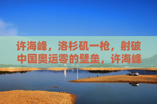 许海峰,洛杉矶一枪,射破中国奥运零的壁垒,许海峰洛杉矶一枪射破中国奥运零金壁垒