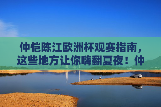 仲恺陈江欧洲杯观赛指南,这些地方让你嗨翻夏夜!仲恺陈江欧洲杯观赛指南,嗨翻夏夜的观赛地