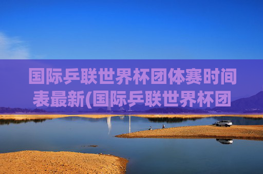 国际乒联世界杯团体赛时间表最新(国际乒联世界杯团体赛时间表最新消息)国际乒联世界杯团体赛最新时间表