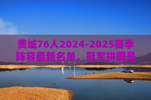费城76人2024-2025赛季阵容最新名单，冠军拼图是否已齐？费城76人2024-2025赛季阵容最新名单，冠军拼图是否已齐？