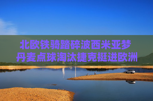 北欧铁骑踏碎波西米亚梦 丹麦点球淘汰捷克挺进欧洲杯四强，北欧铁骑点球踏碎波西米亚梦 丹麦挺进欧洲杯四强