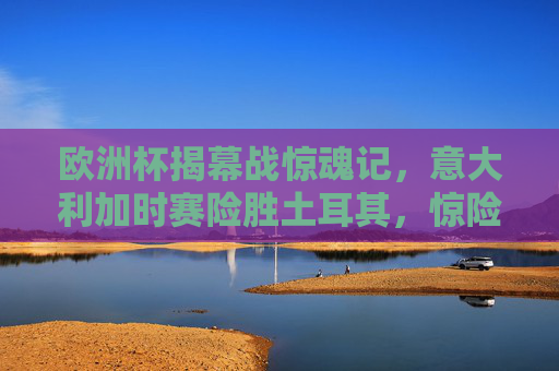 欧洲杯揭幕战惊魂记,意大利加时赛险胜土耳其,惊险开门红!欧洲杯揭幕战,意大利加时险胜土耳其 惊险开门红