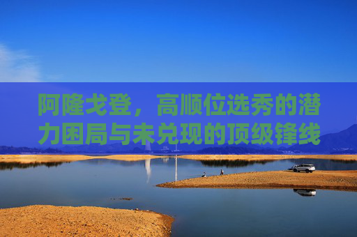 阿隆戈登,高顺位选秀的潜力困局与未兑现的顶级锋线承诺,阿隆戈登,高顺位选秀的潜力困局与未兑现的顶级锋线承诺