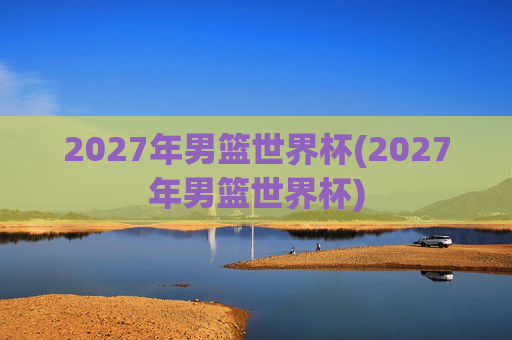 2027年男篮世界杯(2027年男篮世界杯)