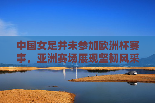 中国女足并未参加欧洲杯赛事,亚洲赛场展现坚韧风采,中国女足缺席欧洲杯,亚洲赛场展坚韧风采