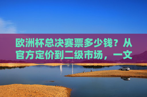 欧洲杯总决赛票多少钱？从官方定价到二级市场，一文读懂门票价格逻辑，欧洲杯总决赛门票价格，官方与二级市场的价格逻辑
