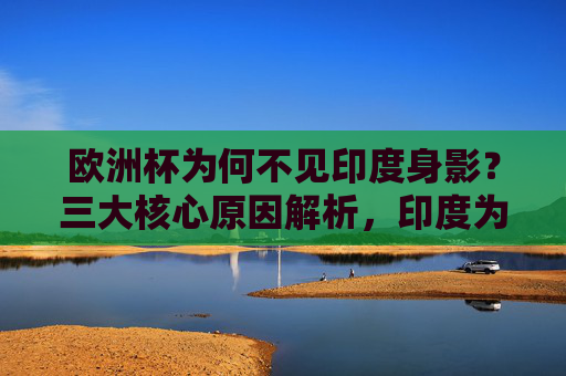 欧洲杯为何不见印度身影?三大核心原因解析,印度为何无缘欧洲杯?三大核心原因解析