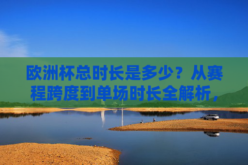 欧洲杯总时长是多少?从赛程跨度到单场时长全解析,欧洲杯总时长全解析,赛程跨度与单场时长详解