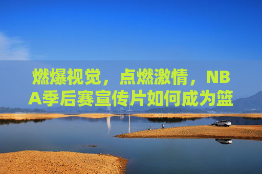 燃爆视觉，点燃激情，NBA季后赛宣传片如何成为篮球迷的年度盛宴？燃爆视觉，点燃激情，NBA季后赛宣传片成篮球迷年度盛宴