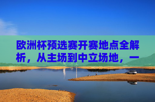 欧洲杯预选赛开赛地点全解析,从主场到中立场地,一文看懂赛事布局,欧洲杯预选赛开赛地点布局全解析,主场到中立场地