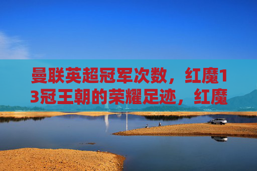 曼联英超冠军次数,红魔13冠王朝的荣耀足迹,红魔13冠王朝,曼联英超荣耀足迹
