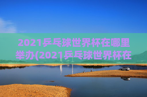 2021乒乓球世界杯在哪里举办(2021乒乓球世界杯在哪里举办的)