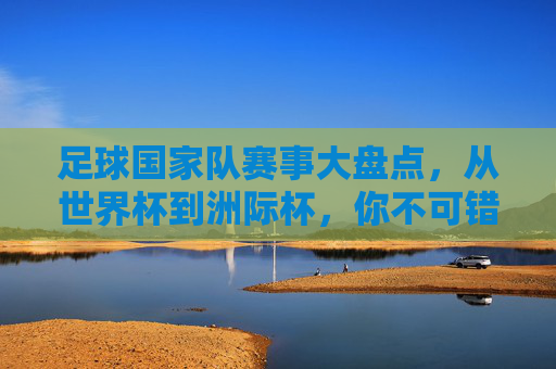 足球国家队赛事大盘点,从世界杯到洲际杯,你不可错过的顶级对决