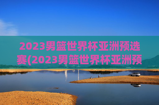 2023男篮世界杯亚洲预选赛(2023男篮世界杯亚洲预选赛中国日本)