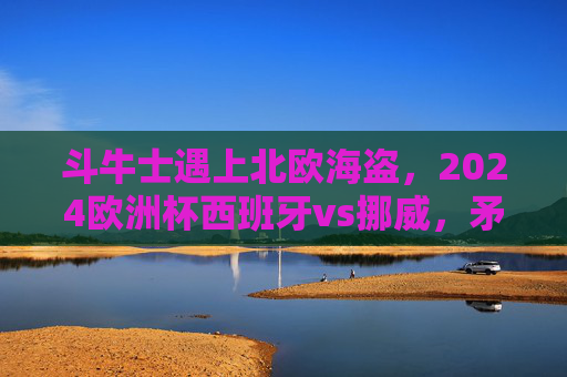 斗牛士遇上北欧海盗,2024欧洲杯西班牙vs挪威,矛与盾的巅峰对决,斗牛士VS北欧海盗,2024欧洲杯矛与盾巅峰对决