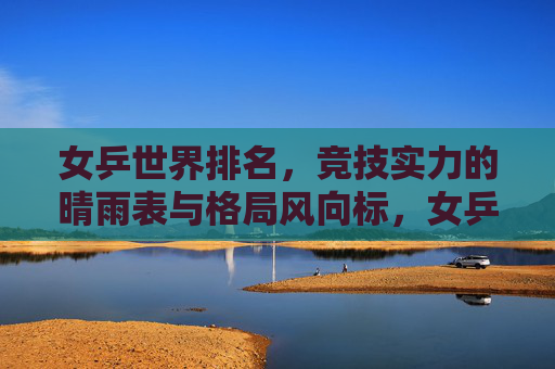 女乒世界排名,竞技实力的晴雨表与格局风向标,女乒世界排名,竞技实力的晴雨表与格局风向标