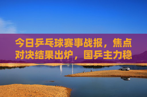 今日乒乓球赛事战报,焦点对决结果出炉,国乒主力稳步晋级,今日乒乓球焦点战报,国乒主力稳步晋级