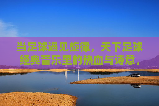 当足球遇见旋律，天下足球经典音乐里的热血与诗意，当足球遇见旋律，天下足球经典的热血诗篇