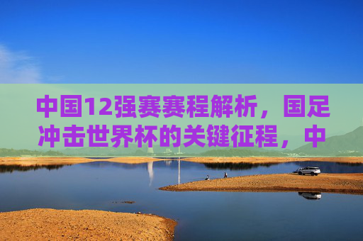 中国12强赛赛程解析，国足冲击世界杯的关键征程，中国12强赛赛程解析，国足冲击世界杯关键征程