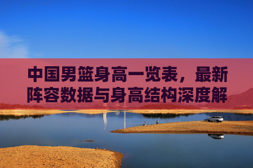 中国男篮身高一览表,最新阵容数据与身高结构深度解析,中国男篮最新身高结构深度解析,最新阵容数据与身高一览