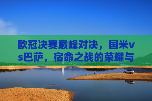欧冠决赛巅峰对决，国米vs巴萨，宿命之战的荣耀与遗憾，欧冠决赛宿命对决，国米巴萨的荣耀与遗憾