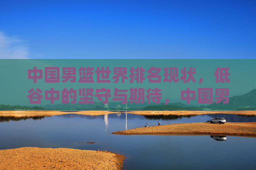 中国男篮世界排名现状，低谷中的坚守与期待，中国男篮，低谷中的坚守与期待