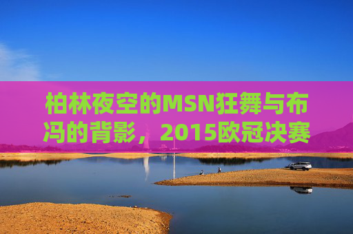 柏林夜空的MSN狂舞与布冯的背影,2015欧冠决赛的经典定格,2015欧冠决赛经典定格,柏林夜空MSN狂舞与布冯背影