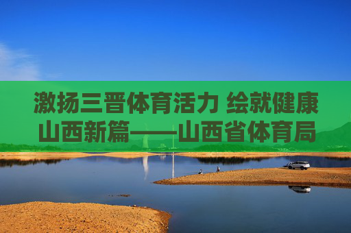 激扬三晋体育活力 绘就健康山西新篇——山西省体育局发展纪实,激扬三晋体育活力 绘就健康山西新篇