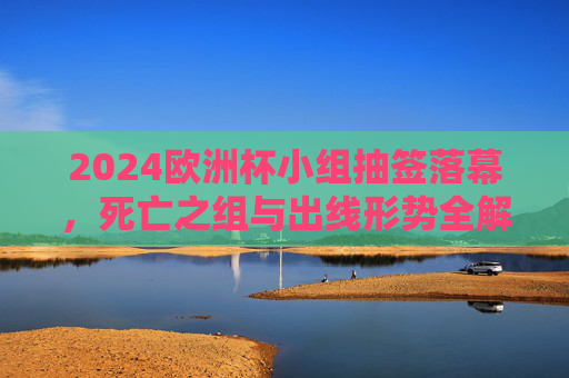 2024欧洲杯小组抽签落幕，死亡之组与出线形势全解析，2024欧洲杯小组抽签落幕，死亡之组与出线形势全解析