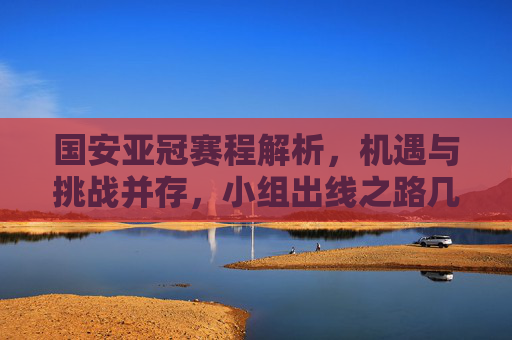 国安亚冠赛程解析，机遇与挑战并存，小组出线之路几何？国安亚冠赛程，机遇挑战并存，出线之路几何？