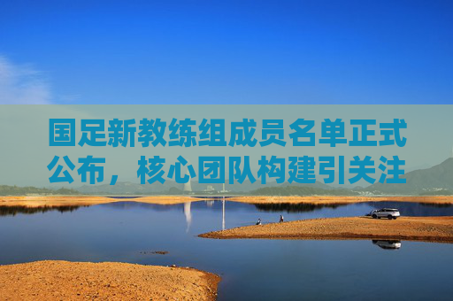 国足新教练组成员名单正式公布,核心团队构建引关注,国足新教练组名单正式公布 核心团队构建引关注
