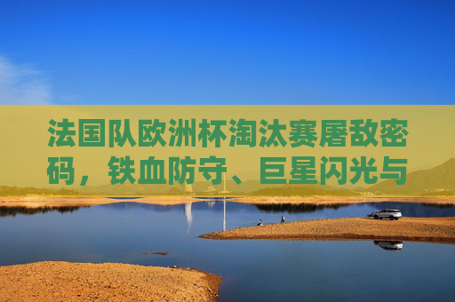 法国队欧洲杯淘汰赛屠敌密码，铁血防守、巨星闪光与战术智慧的交响，法国队欧洲杯淘汰赛屠敌密码，铁防、巨星、战术交响