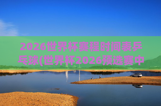 2026世界杯赛程时间表乒乓球(世界杯2026预选赛中国队赛程)